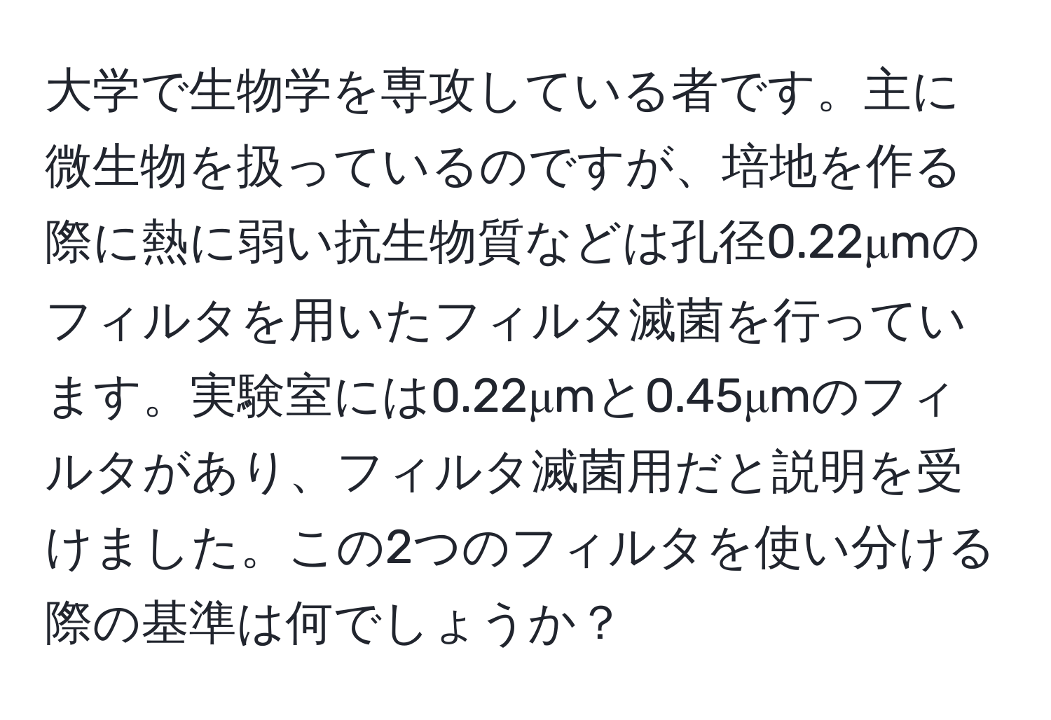 大学で生物学を専攻している者です。主に微生物を扱っているのですが、培地を作る際に熱に弱い抗生物質などは孔径0.22μmのフィルタを用いたフィルタ滅菌を行っています。実験室には0.22μmと0.45μmのフィルタがあり、フィルタ滅菌用だと説明を受けました。この2つのフィルタを使い分ける際の基準は何でしょうか？