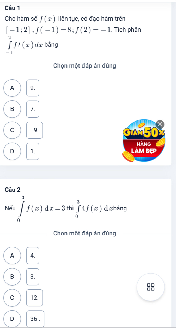 Cho hàm số f(x) liên tục, có đạo hàm trên
[-1;2], f(-1)=8; f(2)=-1. Tích phân
∈tlimits _(-1)^2f'(x) dx bằng
Chọn một đáp án đúng
A 9.
B 7.
C -9.
GIAM50
HANG
D 1. làm đẹp
Câu 2
Nếu ∈tlimits _0^3f(x)dx=3 thì ∈tlimits _0^34f(x) dxbằng
Chọn một đáp án đúng
A 4.
B 3.
□□
□□
C 12.
D 36.