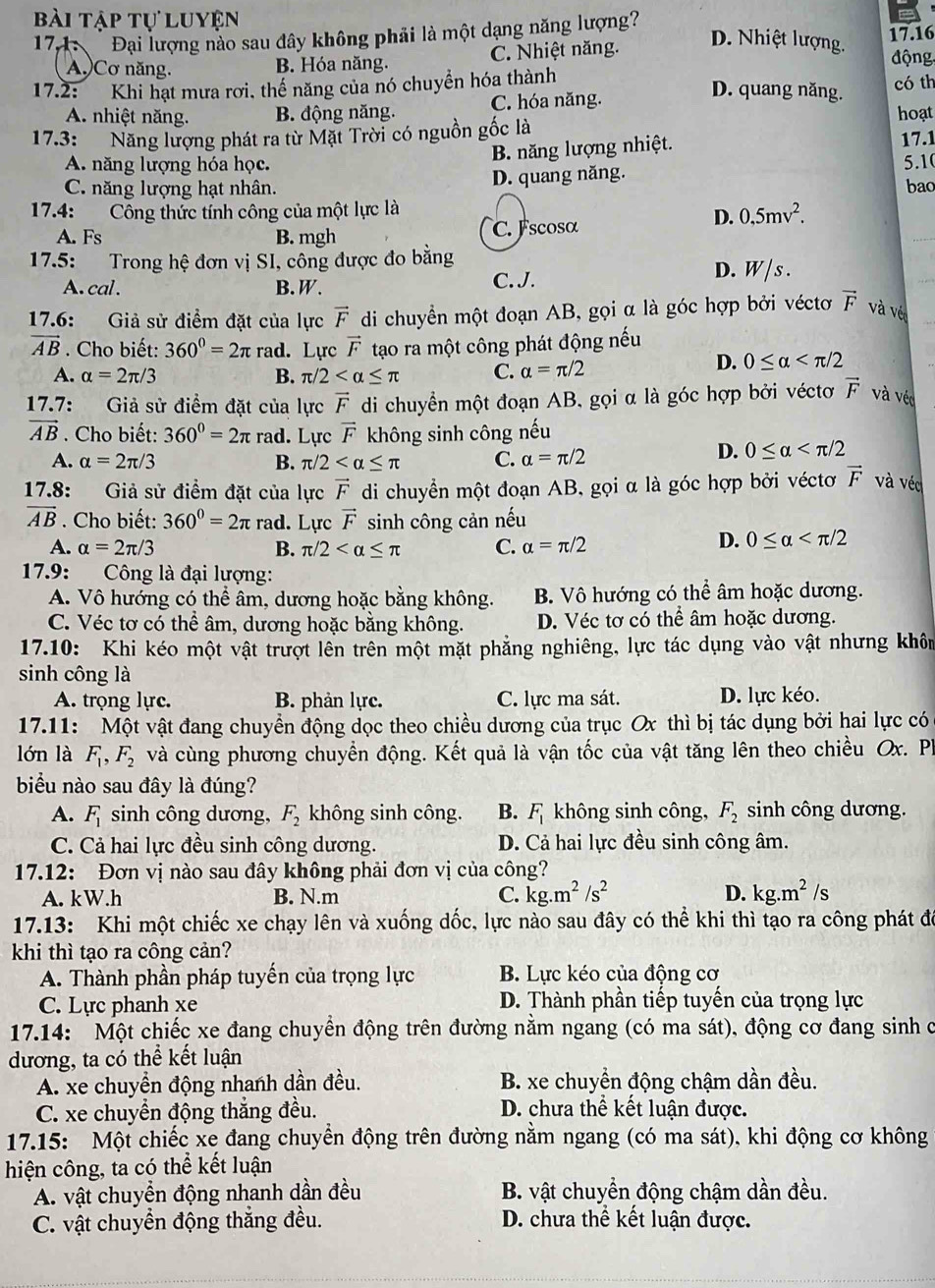 bài tập tự luyện
174:    Đại lượng nào sau đây không phải là một dạng năng lượng 17.16
D. Nhiệt lượng.
A.)Cơ năng. B. Hóa năng. C. Nhiệt năng. động
17.2: Khi hạt mưa rơi, thể năng của nó chuyển hóa thành
D. quang năng.
có th
A. nhiệt năng. B. động năng. C. hóa năng. hoạt
17.3: Năng lượng phát ra từ Mặt Trời có nguồn gốc là
B. năng lượng nhiệt. 17.1
A. năng lượng hóa học. 5.10
C. năng lượng hạt nhân. D. quang năng. bao
17.4: Công thức tính công của một lực là
D. 0,5mv^2.
A. Fs B. mgh C. Fscosα
17.5: Trong hệ đơn vị SI, công được đo bằng
A. cal . B. W. C. J.
D. W/s .
17.6: Giả sử điểm đặt của lực vector F di chuyển một đoạn AB, gọi α là góc hợp bởi véctơ vector F và vét
vector AB. Cho biết: 360^0=2π rad. Lực vector F tạo ra một công phát động nếu
A. alpha =2π /3 B. π /2 C. alpha =π /2
D. 0≤ alpha
17.7: Giả sử điểm đặt của lực vector F di chuyển một đoạn AB, gọi α là góc hợp bởi véctơ vector F và véo
vector AB. Cho biết: 360^0=2π rad. Lực vector F không sinh công nếu
A. alpha =2π /3 B. π /2 C. alpha =π /2
D. 0≤ alpha
17.8: Giả sử điểm đặt của lực vector F di chuyển một đoạn AB, gọi α là góc hợp bởi véctơ vector F và véc
vector AB. Cho biết: 360^0=2π rad. Lực vector F sinh công cản nếu
A. alpha =2π /3 B. π /2 C. alpha =π /2
D. 0≤ alpha
17.9: Công là đại lượng:
A. Vô hướng có thể âm, dương hoặc bằng không. B. Vô hướng có thể âm hoặc dương.
C. Véc tơ có thể âm, dương hoặc bằng không. D. Véc tơ có thể âm hoặc dương.
17.10: Khi kéo một vật trượt lên trên một mặt phẳng nghiêng, lực tác dụng vào vật nhưng khôm
sinh công là
A. trọng lực. B. phản lực. C. lực ma sát. D. lực kéo.
17.11: Một vật đang chuyền động dọc theo chiều dương của trục Ox thì bị tác dụng bởi hai lực có
lớn là F_1,F_2 và cùng phương chuyển động. Kết quả là vận tốc của vật tăng lên theo chiều Ox. Ph
biểu nào sau đây là đúng?
A. F_1 sinh công dương, F_2 không sinh công. B. F_1 không sinh công, F_2 sinh công dương.
C. Cả hai lực đều sinh công dương. D. Cả hai lực đều sinh công âm.
17.12: Đơn vị nào sau đây không phải đơn vị của công?
A. kW.h B. N.m C. kg.m^2/s^2 D. kg.m^2/s
17.13: Khi một chiếc xe chạy lên và xuống dốc, lực nào sau đây có thể khi thì tạo ra công phát đó
khi thì tạo ra công cản?
A. Thành phần pháp tuyến của trọng lực B. Lực kéo của động cơ
C. Lực phanh xe D. Thành phần tiếp tuyến của trọng lực
* 17.14: Một chiếc xe đang chuyền động trên đường nằm ngang (có ma sát), động cơ đang sinh ở
đương, ta có thể kết luận
A. xe chuyền động nhanh dần đều. B. xe chuyền động chậm dần đều.
C. xe chuyền động thắng đều. D. chưa thể kết luận được.
17.15: Một chiếc xe đang chuyển động trên đường nằm ngang (có ma sát), khi động cơ không
hiện công, ta có thể kết luận
A. vật chuyển động nhanh dần đều B. vật chuyển động chậm dần đều.
C. vật chuyển động thắng đều. D. chưa thể kết luận được.