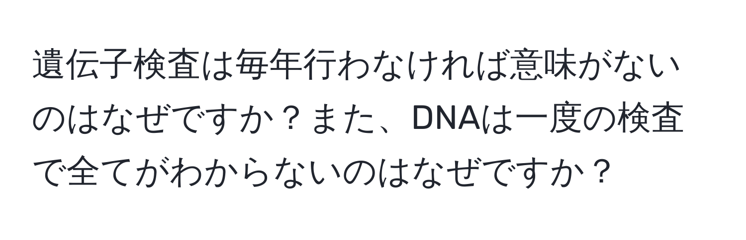 遺伝子検査は毎年行わなければ意味がないのはなぜですか？また、DNAは一度の検査で全てがわからないのはなぜですか？