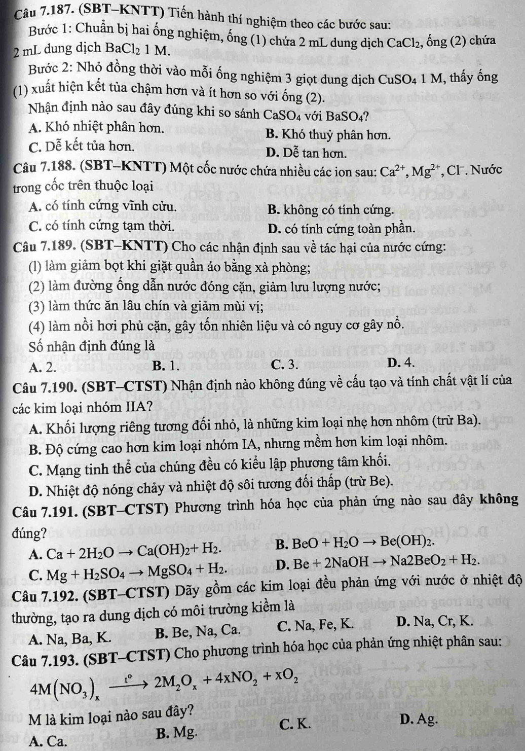 (SBT-KNTT) Tiến hành thí nghiệm theo các bước sau:
Bước 1: Chuẩn bị hai ống nghiệm, ống (1) chứa 2 mL dung dịch CaCl_2,
2 mL dung dịch 1 3aCl_2 1 M. , ổng (2) chứa
Bước 2: Nhỏ đồng thời vào mỗi ống nghiệm 3 giọt dung dịch CuSO_4 1 M, thấy ống
(1) xuất hiện kết tủa chậm hơn và ít hơn so với ống (2).
Nhận định nào sau đây đúng khi so sánh CaSO4 với BaSO₄?
A. Khó nhiệt phân hơn. B. Khó thuỷ phân hơn.
C. Dễ kết tủa hơn. D. Dễ tan hơn.
Câu 7.188. (SBT-KNTT) Một cốc nước chứa nhiều các ion sau: Ca^(2+),Mg^(2+) , Cl . Nước
trong cốc trên thuộc loại
A. có tính cứng vĩnh cửu. B. không có tính cứng.
C. có tính cứng tạm thời.
D. có tính cứng toàn phần.
Câu 7.189. (SBT-KNTT) Cho các nhận định sau về tác hại của nước cứng:
(l1) làm giảm bọt khi giặt quần áo bằng xà phòng;
(2) làm đường ống dẫn nước đóng cặn, giảm lưu lượng nước;
(3) làm thức ăn lâu chín và giảm mùi vị;
(4) làm nồi hơi phủ cặn, gây tốn nhiên liệu và có nguy cơ gây nổ.
Số nhận định đúng là
A. 2. B. 1. C. 3. D. 4.
Câu 7.190. (SBT-CTST) Nhận định nào không đúng về cấu tạo và tính chất vật lí của
các kim loại nhóm IIA?
A. Khối lượng riêng tương đối nhỏ, là những kim loại nhẹ hơn nhôm (trừ Ba).
B. Độ cứng cao hơn kim loại nhóm IA, nhưng mềm hơn kim loại nhôm.
C. Mạng tinh thể của chúng đều có kiểu lập phương tâm khối.
D. Nhiệt độ nóng chảy và nhiệt độ sôi tương đối thấp (trừ Be).
Câu 7.191. (SBT-CTST) Phương trình hóa học của phản ứng nào sau đây không
đúng?
A. Ca+2H_2Oto Ca(OH)_2+H_2. B. BeO+H_2Oto Be(OH)_2.
C. Mg+H_2SO_4to MgSO_4+H_2. D. Be+2NaOHto Na2BeO_2+H_2.
Câu 7.192. (SBT-CTST) Dãy gồm các kim loại đều phản ứng với nước ở nhiệt độ
thường, tạo ra dung dịch có môi trường kiểm là
A. Na, Ba, K. B. Be, Na, Ca. C. Na, Fe, K. D. Na, Cr, K.
Câu 7.193. (SBT-CTST) Cho phương trình hóa học của phản ứng nhiệt phân sau:
4M(NO_3)_xxrightarrow t°2M_2O_x+4xNO_2+xO_2
M là kim loại nào sau đây?
C. K. D. Ag.
A. Ca. B. Mg.