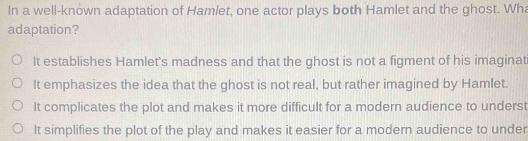 In a well-known adaptation of Hamlet, one actor plays both Hamlet and the ghost. Wh
adaptation?
It establishes Hamlet's madness and that the ghost is not a figment of his imaginat
It emphasizes the idea that the ghost is not real, but rather imagined by Hamlet.
It complicates the plot and makes it more difficult for a modern audience to underst
It simplifies the plot of the play and makes it easier for a modern audience to under