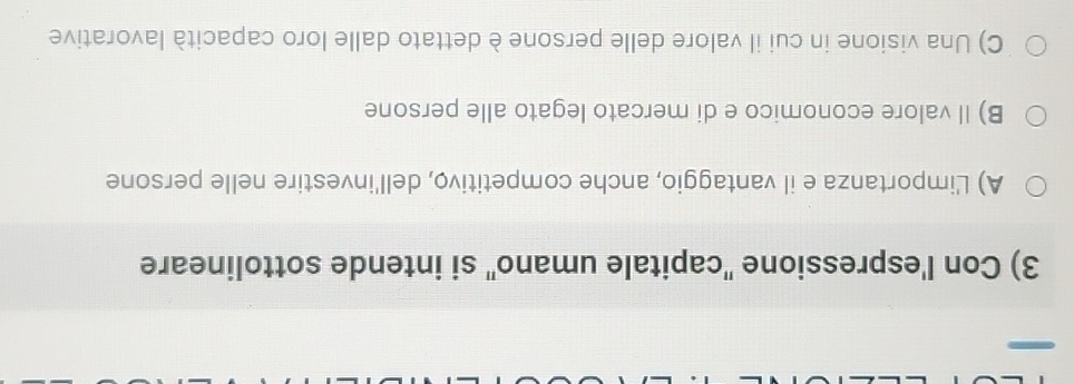 Con l'espressione 'capitale umano'' si intende sottolineare
A) L'importanza e il vantaggio, anche competitivo, dell'investire nelle persone
B) Il valore economico e di mercato legato alle persone
C) Una visione in cui il valore delle persone è dettato dalle loro capacità lavorative