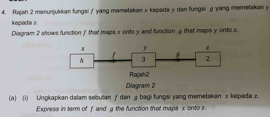 Rajah 2 menunjukkan fungsi f yang memetakan x kepada y dan fungsi g yang memetakan y
kepada z. 
Diagram 2 shows function f that maps x onto y and function g that maps y onto z. 
Diagram 2 
(a) (i) Ungkapkan dalam sebutan ƒ dan g bagi fungsi yang memetakan x kepada z. 
Express in term of f and g the function that maps x onto z.