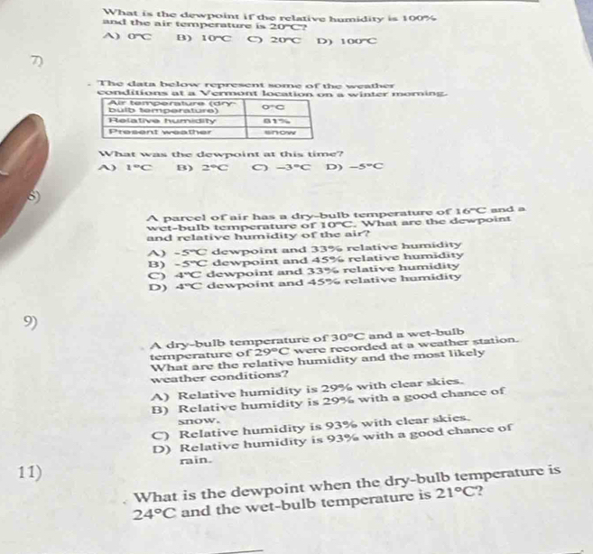 What is the dewpoint if the relative humidity is 100%
and the air temperature is 20°C ?
A) O°C B) 10°C 〇 20°C D) 100°C
7)
. The data below represent some of the weather
conditions at a Vermont location on a winter moming.
What was the dewpoint at this time?
A) 1°C B) 2°C -3°C D) -5°C
5)
A parcel of air has a dry-bulb temperature of 16°C and a
wet-bulb temperature of 10°C. What are the dewpoint
and relative humidity of the air?
A) -5°C dewpoint and 33% relative humidity
B) -5°C dewpoint and 45% relative humidity
C) 4°C dewpoint and 33% relative humidity
D) 4°C dewpoint and 45% relative humidity
9)
A dry-bulb temperature of 30°C and a wet-bulb
temperature of 29°C were recorded at a weather station.
What are the relative humidity and the most likely
weather conditions?
A) Relative humidity is 29% with clear skies.
B) Relative humidity is 29% with a good chance of
snow.
C) Relative humidity is 93% with clear skies.
D) Relative humidity is 93% with a good chance of
rain.
11)
What is the dewpoint when the dry-bulb temperature is
24°C and the wet-bulb temperature is 21°C )