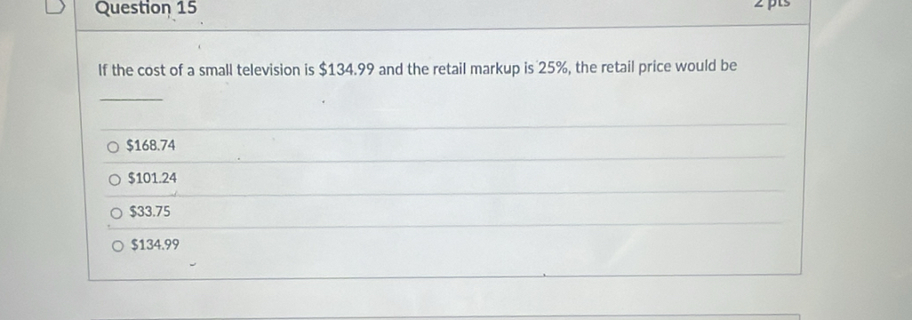 If the cost of a small television is $134.99 and the retail markup is 25%, the retail price would be
$168.74
$101.24
$33.75
$134.99