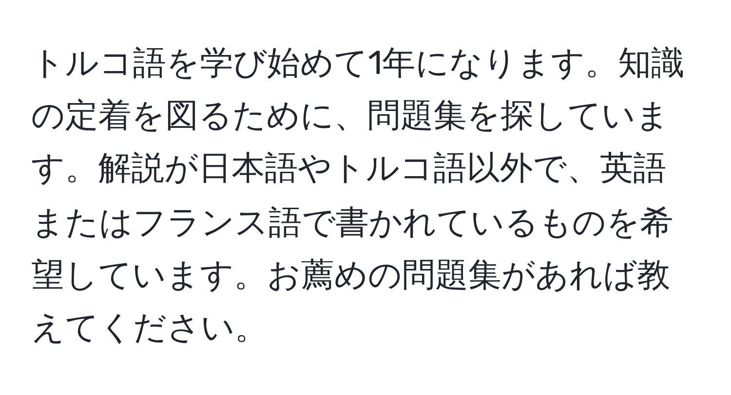 トルコ語を学び始めて1年になります。知識の定着を図るために、問題集を探しています。解説が日本語やトルコ語以外で、英語またはフランス語で書かれているものを希望しています。お薦めの問題集があれば教えてください。