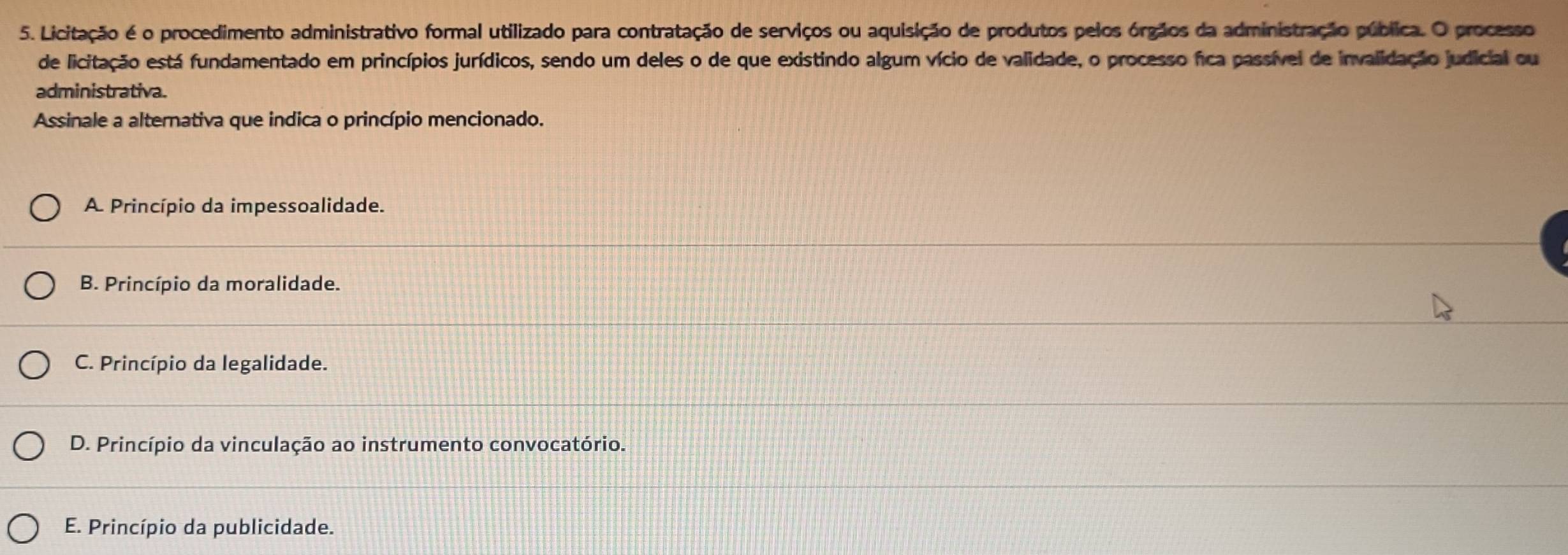 Licitação é o procedimento administrativo formal utilizado para contratação de serviços ou aquisição de produtos pelos órgãos da administração pública. O processo
de licitação está fundamentado em princípios jurídicos, sendo um deles o de que existindo algum vício de validade, o processo fica passível de invalidação judicial ou
administrativa.
Assinale a alternativa que indica o princípio mencionado.
A Princípio da impessoalidade.
B. Princípio da moralidade.
C. Princípio da legalidade.
D. Princípio da vinculação ao instrumento convocatório.
E. Princípio da publicidade.