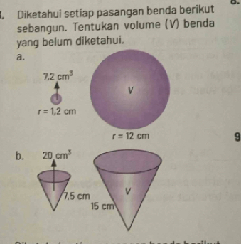 Diketahui setiap pasangan benda berikut D.
sebangun. Tentukan volume (V) benda
yang belum diketahui.
a.
7.2cm^3
r=1.2cm
9
b.