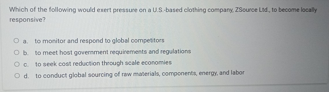 Which of the following would exert pressure on a U.S.-based clothing company, ZSource Ltd., to become locally
responsive?
a. to monitor and respond to global competitors
b. to meet host government requirements and regulations
c. to seek cost reduction through scale economies
d. to conduct global sourcing of raw materials, components, energy, and labor