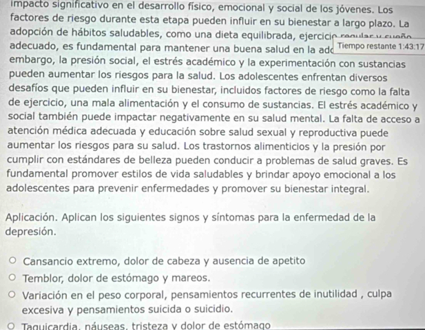 impacto significativo en el desarrollo físico, emocional y social de los jóvenes. Los
factores de riesgo durante esta etapa pueden influir en su bienestar a largo plazo. La
adopción de hábitos saludables, como una dieta equilibrada, ejercicio regular y sueño
adecuado, es fundamental para mantener una buena salud en la add Tiempo restante 1:43:17
embargo, la presión social, el estrés académico y la experimentación con sustancias
pueden aumentar los riesgos para la salud. Los adolescentes enfrentan diversos
desafíos que pueden influir en su bienestar, incluidos factores de riesgo como la falta
de ejercicio, una mala alimentación y el consumo de sustancias. El estrés académico y
social también puede impactar negativamente en su salud mental. La falta de acceso a
atención médica adecuada y educación sobre salud sexual y reproductiva puede
aumentar los riesgos para su salud. Los trastornos alimenticios y la presión por
cumplir con estándares de belleza pueden conducir a problemas de salud graves. Es
fundamental promover estilos de vida saludables y brindar apoyo emocional a los
adolescentes para prevenir enfermedades y promover su bienestar integral.
Aplicación. Aplican los siguientes signos y síntomas para la enfermedad de la
depresión.
Cansancio extremo, dolor de cabeza y ausencia de apetito
Temblor, dolor de estómago y mareos.
Variación en el peso corporal, pensamientos recurrentes de inutilidad , culpa
excesiva y pensamientos suicida o suicidio.
O Taquicardia, náuseas, tristeza y dolor de estómago