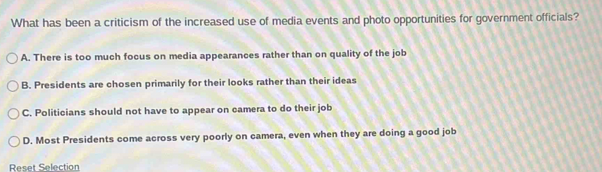 What has been a criticism of the increased use of media events and photo opportunities for government officials?
A. There is too much focus on media appearances rather than on quality of the job
B. Presidents are chosen primarily for their looks rather than their ideas
C. Politicians should not have to appear on camera to do their job
D. Most Presidents come across very poorly on camera, even when they are doing a good job
Reset Selection