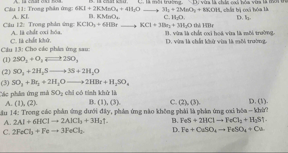 A. la chat oxi hoa. B. la chat khư. C. là môi trường. D. vừa là chất oxi hóa vừa là môi trừ
Câu 11: Trong phản ứng: 6KI+2KMnO_4+4H_2Oto 3I_2+2MnO_2+8KOH , chất bị oxi hóa là
A. KI. B. KMnO_4. C. H_2O. D. I_2.
Câu 12: Trong phản ứng: KClO_3+6HBrto KCl+3Br_2+3H_2O thì HBr
A. là chất oxi hóa. B. vừa là chất oxi hoá vừa là môi trường.
C. là chất khử. D. vừa là chất khử vừa là môi trường.
Câu 13: Cho các phản ứng sau:
(1) 2SO_2+O_2leftharpoons 2SO_3
(2) SO_2+2H_2Sto 3S+2H_2O
(3) SO_2+Br_2+2H_2Oto 2HBr+H_2SO_4
Các phản ứng mà SO_2 chi cotinh khử là
A. (1), (2). B. (1), (3). C. (2), (3). D. (1).
*âu 14: Trong các phản ứng dưới đây, phản ứng nào không phải là phản ứng oxi hóa - khử?
A. 2Al+6HClto 2AlCl_3+3H_2uparrow .
B. FeS+2HClto FeCl_2+H_2Suparrow .
C. 2FeCl_3+Feto 3FeCl_2. D. Fe+CuSO_4to FeSO_4+Cu.