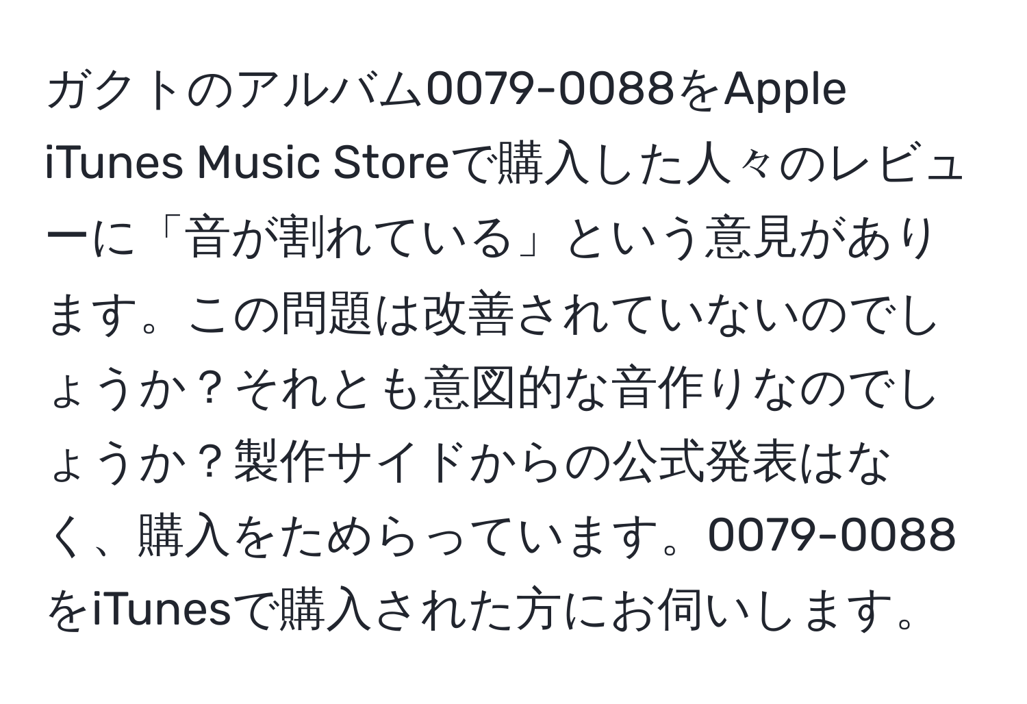 ガクトのアルバム0079-0088をApple iTunes Music Storeで購入した人々のレビューに「音が割れている」という意見があります。この問題は改善されていないのでしょうか？それとも意図的な音作りなのでしょうか？製作サイドからの公式発表はなく、購入をためらっています。0079-0088をiTunesで購入された方にお伺いします。