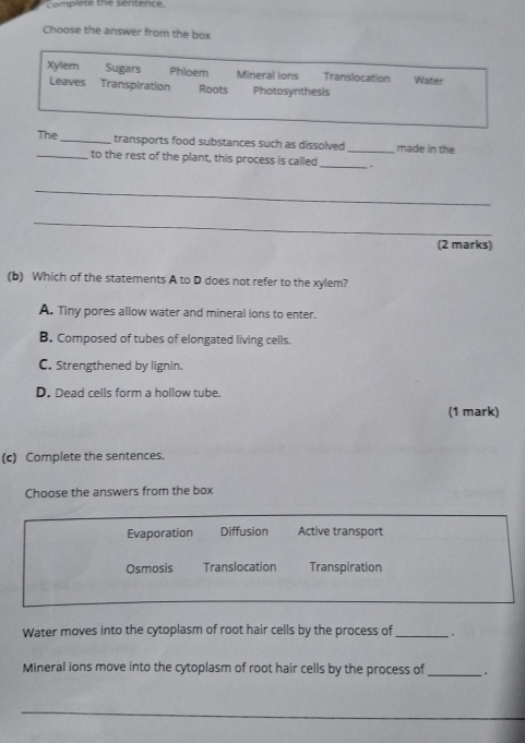 complete the sentence.
Choose the answer from the box
Xyler Sugars Phloem Mineral ions Translocation Water
Leaves Transpiration Roots Photosynthesis
The _transports food substances such as dissolved _made in the
_to the rest of the plant, this process is called _.
_
_
(2 marks)
(b) Which of the statements A to D does not refer to the xylem?
A. Tiny pores allow water and mineral ions to enter.
B. Composed of tubes of elongated living cells.
C. Strengthened by lignin.
D. Dead cells form a hollow tube.
(1 mark)
(c) Complete the sentences.
Choose the answers from the box
Evaporation Diffusion Active transport
Osmosis Translocation Transpiration
Water moves into the cytoplasm of root hair cells by the process of_
Mineral ions move into the cytoplasm of root hair cells by the process of _`.