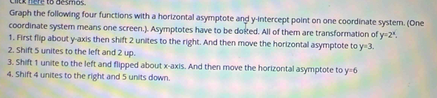 Click here to desmos. 
Graph the following four functions with a horizontal asymptote and y-intercept point on one coordinate system. (One 
coordinate system means one screen.). Asymptotes have to be doted. All of them are transformation of y=2^x. 
1. First flip about y-axis then shift 2 unites to the right. And then move the horizontal asymptote to y=3. 
2. Shift 5 unites to the left and 2 up. 
3. Shift 1 unite to the left and flipped about x-axis. And then move the horizontal asymptote to y=6
4. Shift 4 unites to the right and 5 units down.