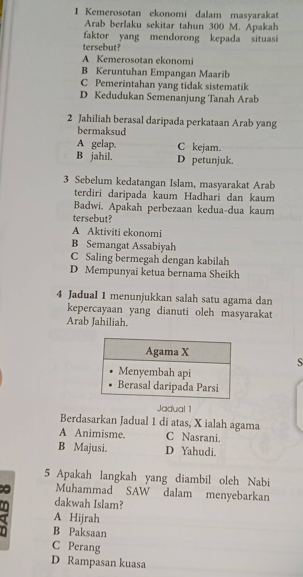 Kemerosotan ekonomi dalam masyarakat
Arab berlaku sekitar tahun 300 M. Apakah
faktor yang mendorong kepada situasi
tersebut?
A Kemerosotan ekonomi
B Keruntuhan Empangan Maarib
C Pemerintahan yang tidak sistematik
D Kedudukan Semenanjung Tanah Arab
2 Jahiliah berasal daripada perkataan Arab yang
bermaksud
A gelap. C kejam.
B jahil. D petunjuk.
3 Sebelum kedatangan Islam, masyarakat Arab
terdiri daripada kaum Hadhari dan kaum
Badwi. Apakah perbezaan kedua-dua kaum
tersebut?
A Aktiviti ekonomi
B Semangat Assabiyah
C Saling bermegah dengan kabilah
D Mempunyai ketua bernama Sheikh
4 Jadual 1 menunjukkan salah satu agama dan
kepercayaan yang dianuti oleh masyarakat
Arab Jahiliah.
S
Jadual 1
Berdasarkan Jadual 1 di atas, X ialah agama
A Animisme. C Nasrani.
B Majusi. D Yahudi.
5 Apakah langkah yang diambil oleh Nabi
Muhammad SAW dalam menyebarkan
I
dakwah Islam?
A Hijrah
B Paksaan
C Perang
D Rampasan kuasa