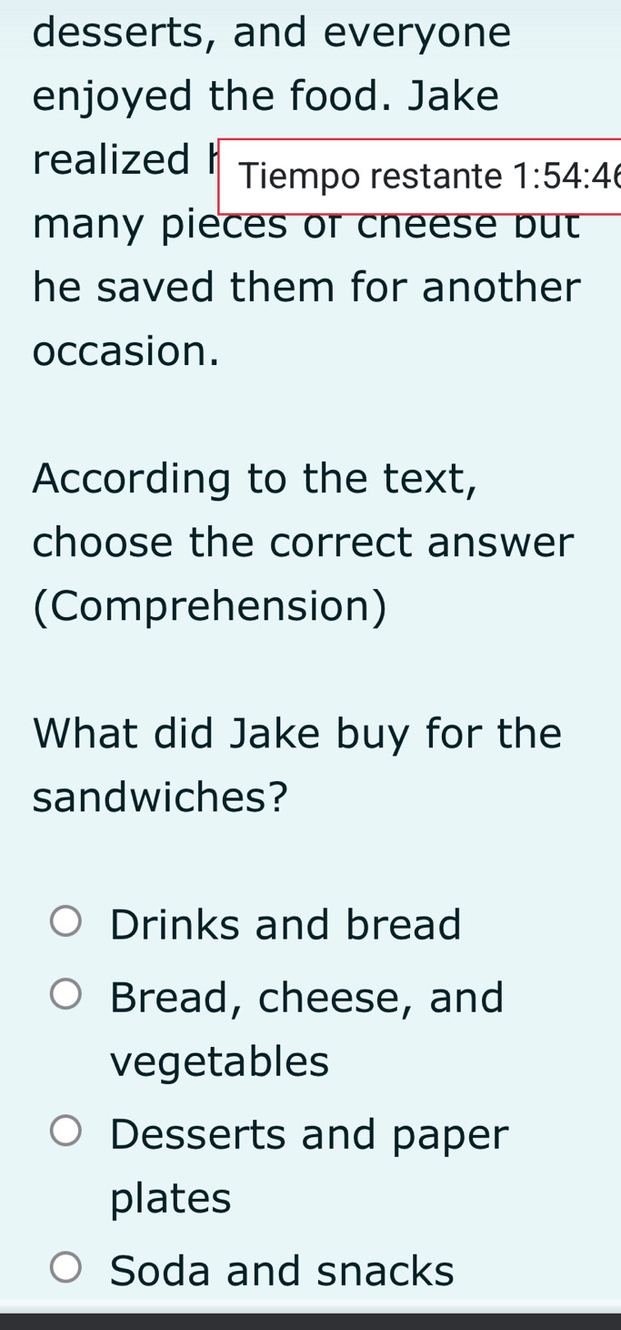 desserts, and everyone
enjoyed the food. Jake
realized Tiempo restante 1:54:4
many pieces or cneese but
he saved them for another 
occasion.
According to the text,
choose the correct answer
(Comprehension)
What did Jake buy for the
sandwiches?
Drinks and bread
Bread, cheese, and
vegetables
Desserts and paper
plates
Soda and snacks
