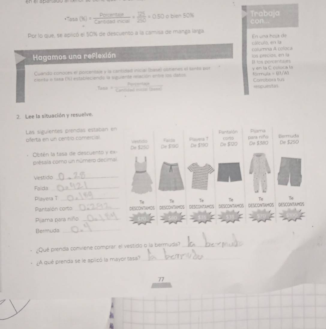 en el aparadó e
· Tesa(% )= Porcentere/Cartiodinicie) = 125/250 =0.50oblen50%
Trabaja 
con.. 
Por lo que, se aplicó el 50% de descuento a la camisa de manga larga 
En una hoja de 
cálculo, en la 
Hagamos una reflexión columna A coloca 
los precios, en la 
B los porcentajes 
Cuando conoces el porcentaje y la cantidad inicial (base) obitienes el tanto por y en la C coloca la 
ciento o fasa (%) estableciendo la siguiente relación entre los datos fórmula =B1/A  
Porcentizje Corrobora tus 
Tasa ' 'Cantidad mical (2917) respuestas 
2. Lee la situación y resuelve. 
Las siguientes prendas estaban e 
oferta en un centro comercial. 
Obtén la tasa de descuento y e 
présala como un número decim 
Vestido 
_ 
Faida 
_ 
Playera T 
Pantalón corto _ 
Pijama para niño_ 
Bermuda 
_ 
¿Qué prenda conviene comprar el vestido o la bermuda?_ 
¿A qué prenda se le aplicó la mayor tasa?_
77