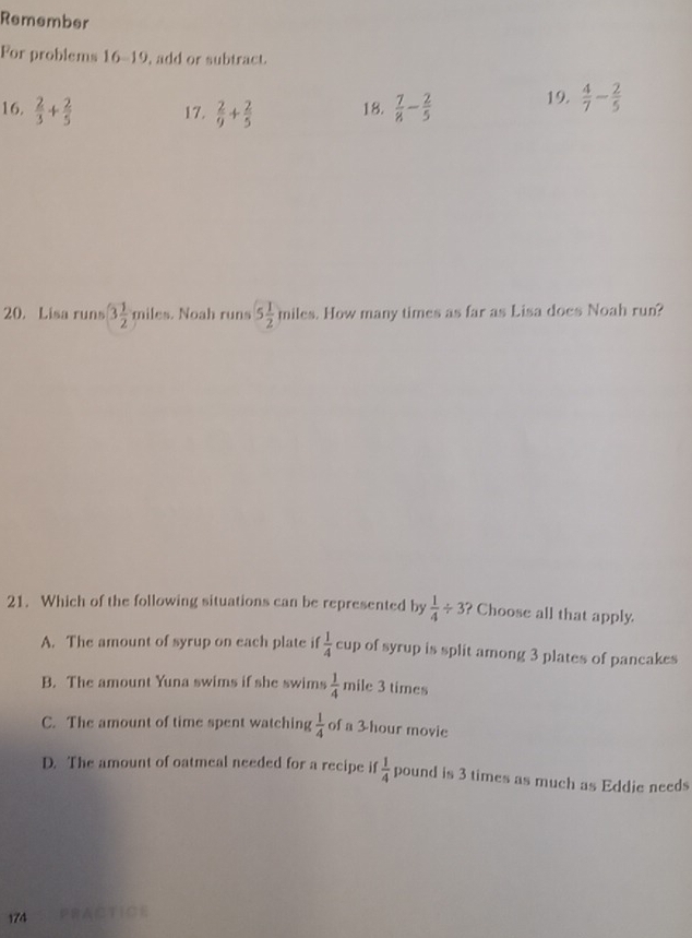 Remember
For problems 16-19, add or subtract.
16.  2/3 + 2/5  17.  2/9 + 2/5  18.  7/8 - 2/5  19.  4/7 - 2/5 
20. Lisa runs 3 1/2 miles. Noah runs 5 1/2  m iles. How many times as far as Lisa does Noah run?
21. Which of the following situations can be represented by  1/4 / 3 ? Choose all that apply.
A. The amount of syrup on each plate if  1/4 cup of syrup is split among 3 plates of pancakes
B. The amount Yuna swims if she swims  1/4 mi le 3 times
C. The amount of time spent watching  1/4  of a 3 hour movie
D. The amount of oatmeal needed for a recipe if  1/4  pound is 3 times as much as Eddie needs
174 A□TiにE