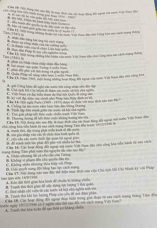 Nội dung nào sau đây là mục đích của các hoạt động đổi ngoại mà nước Việt Nam dân
chủ cộng hòa tiến hành trong giai đoạn 1954 - 1960?
A. tổ cáo tội ác của quân đội Mỹ xâm lược.
B. đòi Mỹ, Diệm thi hành hiệp định Gionevợ
C. đấu tranh đòi quyên tự do dân sinh và dân chủ.
D. bảo vệ ranh giới giữa hai miền là vỹ tuyến 17
* Câu 11: Một trong những thuận lợi của nước Việt Nam dân chủ Cộng hòa sau cách mạng tháng
Tầm (1945) là A. nhân dân hãng hái ủng hộ cách mạng
B. được sự công nhận của các cường quốc.
C. là thành viên của tổ chức Liên hợp quốc
D. thực dân Pháp bị suy yêu nghiêm trọng
Câu 12: Một trong những khó khăn của nước Việt Nam dân chủ Cộng hòa sau cách mạng tháng
Tầám (1945) là
A. phát xít Nhật chưa chấp nhận đầu hàng.
B. hai mươi vạn quân Tưởng ở miền Nam.
C. phải đổi phó với thủ trong và giặc ngoài.
D. Quân Pháp nổ súng xâm lược 2 miền Nam Bắc.
Câu 13: Năm 1945, một trong những hoạt động đối ngoại của nước Việt Nam dân chủ cộng hòa
là
A. gửi Công hàm đề nghị các nước lớn công nhận nền độc lập.
B. Chủ tịch Hồ Chí Minh đi thăm các nước xã hội chủ nghĩa.
C. Việt Nam cử đại biểu tham dự Đại hội Quốc tế cộng sản.
D. ký với đại diện của chính phủ Pháp bản Hiệp định sơ bộ.
Câu 14: Hội nghị Paris (1969 - 1973) được tổ chức với mục đích nào sau đây?
A. Chống lại âm mưu xâm lược bán đảo Đông Dương.
B. Thiết lập liên minh giữa các nước xã hội chủ nghĩa.
C. Tìm giải pháp kết thúc cuộc chiến tranh Việt Nam.
D. Thương lượng để kết thúc cuộc khủng hoảng tên lửa.
Câu 15: Nội dung nào sau đây là mục đích của các hoạt động đổi ngoại mà nước Việt Nam dân
chủ cộng hòa tiến hành từ sau cách mạng tháng Tám đến trước 19/12/1946 là
A. tranh thủ, tập trung phát triển kinh tế đất nước.
B. xin gia nhập vào các tổ chức hòa bình quốc tế.
C. yêu cầu các nước thiết lập quan hệ ngoại giao.
D. để tránh một lúc phải đối phó với nhiều kẻ thù.
Câu 16: Các hoạt động đổi ngoại mà nước Việt Nam dân chủ cộng hòa tiến hành từ sau cách
mạng tháng Tám phải tuân thủ nguyên tắc nào sau đây?
A. Nhân nhượng tất cả yêu cầu của Tưởng.
B. Không vi phạm đến chủ quyền dân tộc.
C. Không nhân nhượng thỏa hiệp với Pháp.
D. Giải quyết xung đột bằng bạo lực cách mạng.
Câu 17: Nội dung nào sau đây thể hiện mục đích của việc Chủ tịch Hồ Chí Minh ký với Pháp
bản tạm ước 14/9/1946
A. Kéo dài thời gian hòa bình để chuẩn bị kháng chiến.
B. Tranh thủ thời gian để xây dựng lực lượng 3 thứ quân.
C. Đợi nhận chi viện từ các nước xã hội chủ nghĩa anh em.
D. Tranh thủ khi lực lượng Pháp còn yếu đề mở đàm phán.
Câu 18: Các hoạt động đổi ngoại thực hiện trong giai đoạn từ sau cách mạng tháng Tám đến
trước ngày 19/12/1946 có ý nghĩa như thế nào đổi với cách mạng Việt Nam?
A. Tranh thủ hòa hoãn để tạo thời cơ kháng chiến.