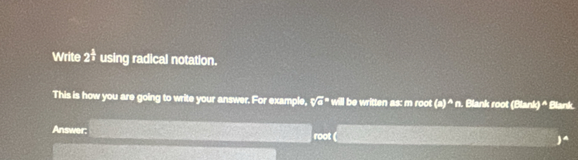 Write 2^(frac 5)3 using radical notation. 
This is how you are going to write your answer. For example, sqrt [n]a^(n will be written as: m root (a)^wedge)n. Blank root (Blank) A Blank. 
Answer: root