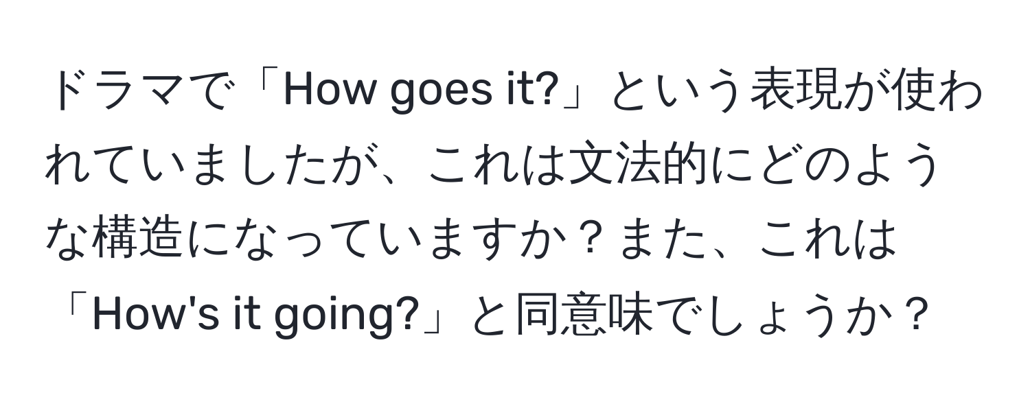 ドラマで「How goes it?」という表現が使われていましたが、これは文法的にどのような構造になっていますか？また、これは「How's it going?」と同意味でしょうか？