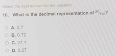 Select the best answer for the question
10. What is the decimal representation of ?
A. 2.7
B. 0.72
C. 27.1
D. 0.27