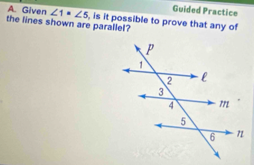 Guided Practice 
A. Given ∠ 1=∠ 5 , is it possible to prove that any of 
the lines shown are parallel?