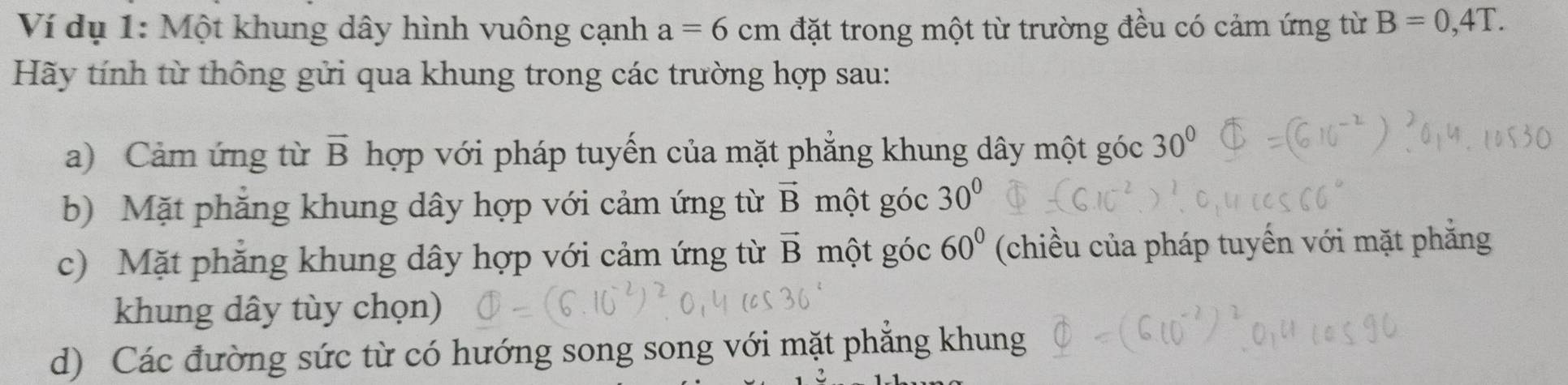 Ví dụ 1: Một khung dây hình vuông cạnh a=6cm đặt trong một từ trường đều có cảm ứng từ B=0,4T. 
Hãy tính từ thông gửi qua khung trong các trường hợp sau: 
a) Cảm ứng từ vector B hợp với pháp tuyến của mặt phẳng khung dây một góc 30°
b) Mặt phăng khung dây hợp với cảm ứng từ vector B một góc 30°
c) Mặt phăng khung dây hợp với cảm ứng từ vector B một góc 60° (chiều của pháp tuyến với mặt phăng 
khung dây tùy chọn) 
d) Các đường sức từ có hướng song song với mặt phẳng khung