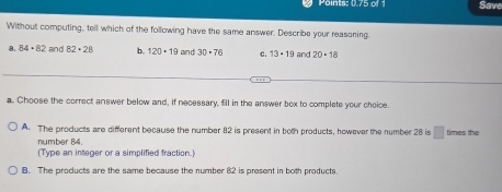 Points: 0.75 of Save
Without computing, tell which of the following have the same answer. Describe your reasoning.
a. 84· 82 and 82· 28 b. 120· 19 and 30· 76 C. 13· 19 and 20+18
a. Choose the correct answer below and, if necessary, fill in the answer box to complete your choice.
A. The products are different because the number 82 is present in both products, however the number 28 is □ times the
number 84.
(Type an integer or a simplified fraction.)
B. The products are the same because the number 82 is present in both products