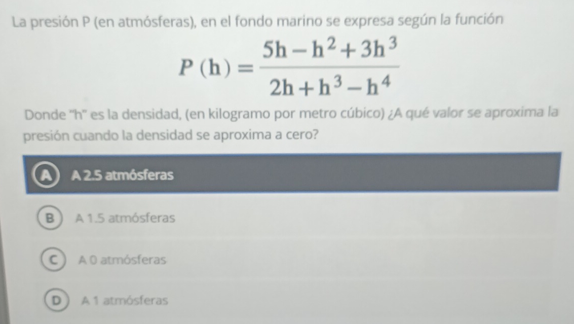 La presión P (en atmósferas), en el fondo marino se expresa según la función
P(h)= (5h-h^2+3h^3)/2h+h^3-h^4 
Donde '' h '' es la densidad, (en kilogramo por metro cúbico) ¿A qué valor se aproxima la
presión cuando la densidad se aproxima a cero?
A 2.5 atmósferas
B A 1.5 atmósferas
C ) A 0 atmósferas
D A 1 atmósferas