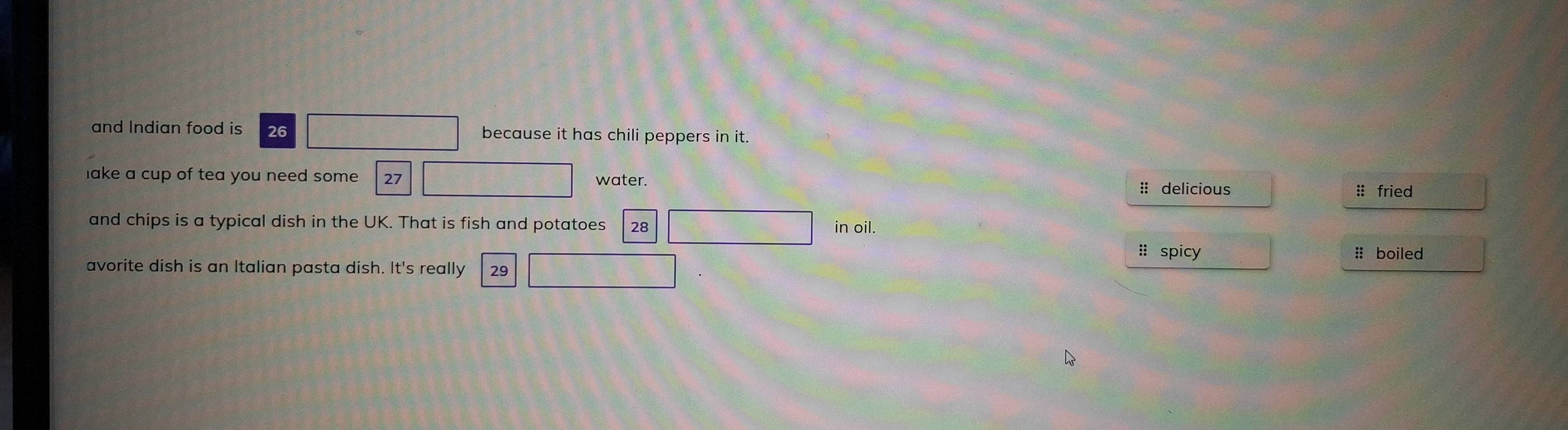 and Indian food is 26 because it has chili peppers in it. 
lake a cup of tea you need some . 27 water. :: delicious 
:: fried 
and chips is a typical dish in the UK. That is fish and potatoes 28 in oil. :: boiled 
#: spicy 
avorite dish is an Italian pasta dish. It's really 29