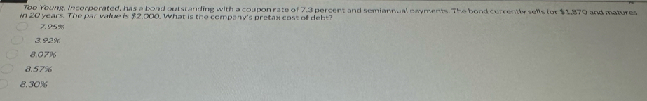 Too Young, Incorporated, has a bond outstanding with a coupon rate of 7.3 percent and semiannual payments. The bond currently sells for $1,870 and matures
in 20 years. The par value is $2,000. What is the company's pretax cost of debt?
7.95%
3.92%
8.07%
8.57%
8.30%