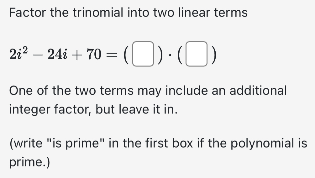 Factor the trinomial into two linear terms
2i^2-24i+70=(□ )· (□ )
One of the two terms may include an additional 
integer factor, but leave it in. 
(write "is prime" in the first box if the polynomial is 
prime.)