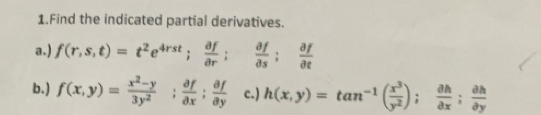 Find the indicated partial derivatives.
a.) f(r,s,t)=t^2e^(4rst);  partial f/partial r ;  partial f/partial s ;  partial f/partial t 
b. ) f(x,y)= (x^2-y)/3y^2 ;  partial f/partial x ;  partial f/partial y  c.) h(x,y)=tan^(-1)( x^3/y^2 );  partial h/partial x ;  partial h/partial y 