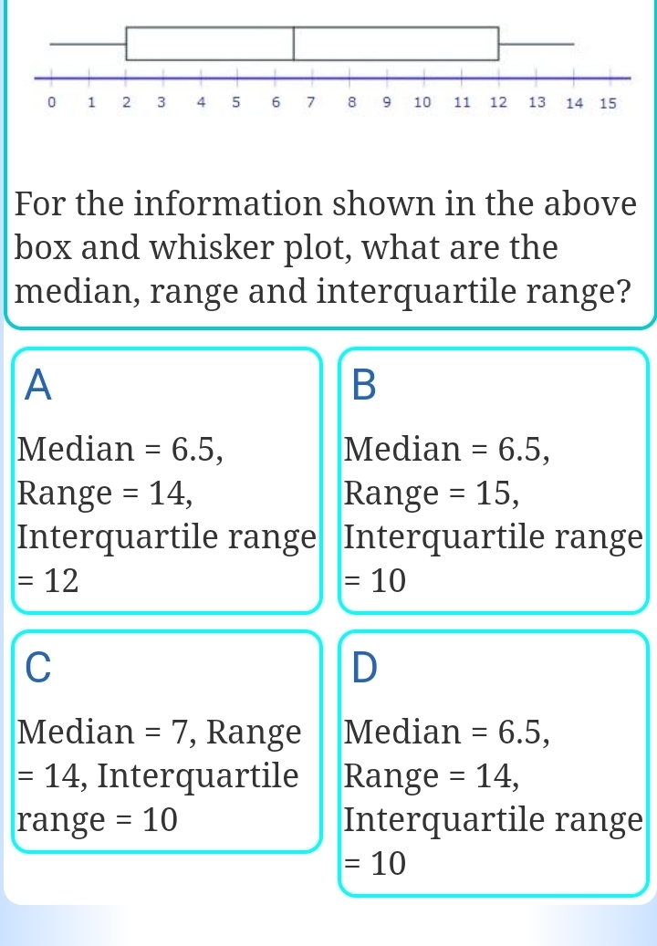 For the information shown in the above
box and whisker plot, what are the
median, range and interquartile range?
A
B
Median =6.5, Median =6.5, 
Range =14, Range =15, 
Interquartile range Interquartile range
=12
=10
C
D
Median =7 , Range Median =6.5,
=14 , Interquartile Range =14, 
range =10 Interquartile range
=10