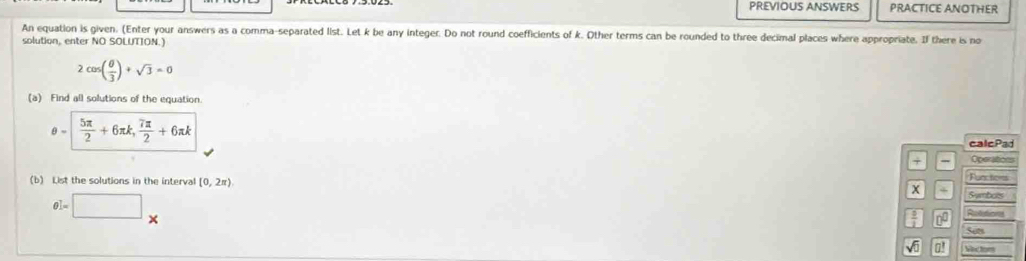 PREVIOUS ANSWERS PRACTICE ANOTHER 
An equation is given. (Enter your answers as a comma-separated list. Let k be any integer. Do not round coefficients of k. Other terms can be rounded to three decimal places where appropriate. If there is no 
solution, enter NO SOLUTTON.)
2cos ( θ /3 )+sqrt(3)=0
(a) Find all solutions of the equation.
θ =| 5π /2 +6π k, 7π /2 +6π k
calcPad 
+ Operations 
Functices 
(b) List the solutions in the interval (0,2π ) x S wambols
θ ]=□ *
Reffions 
Set 
at Vectom