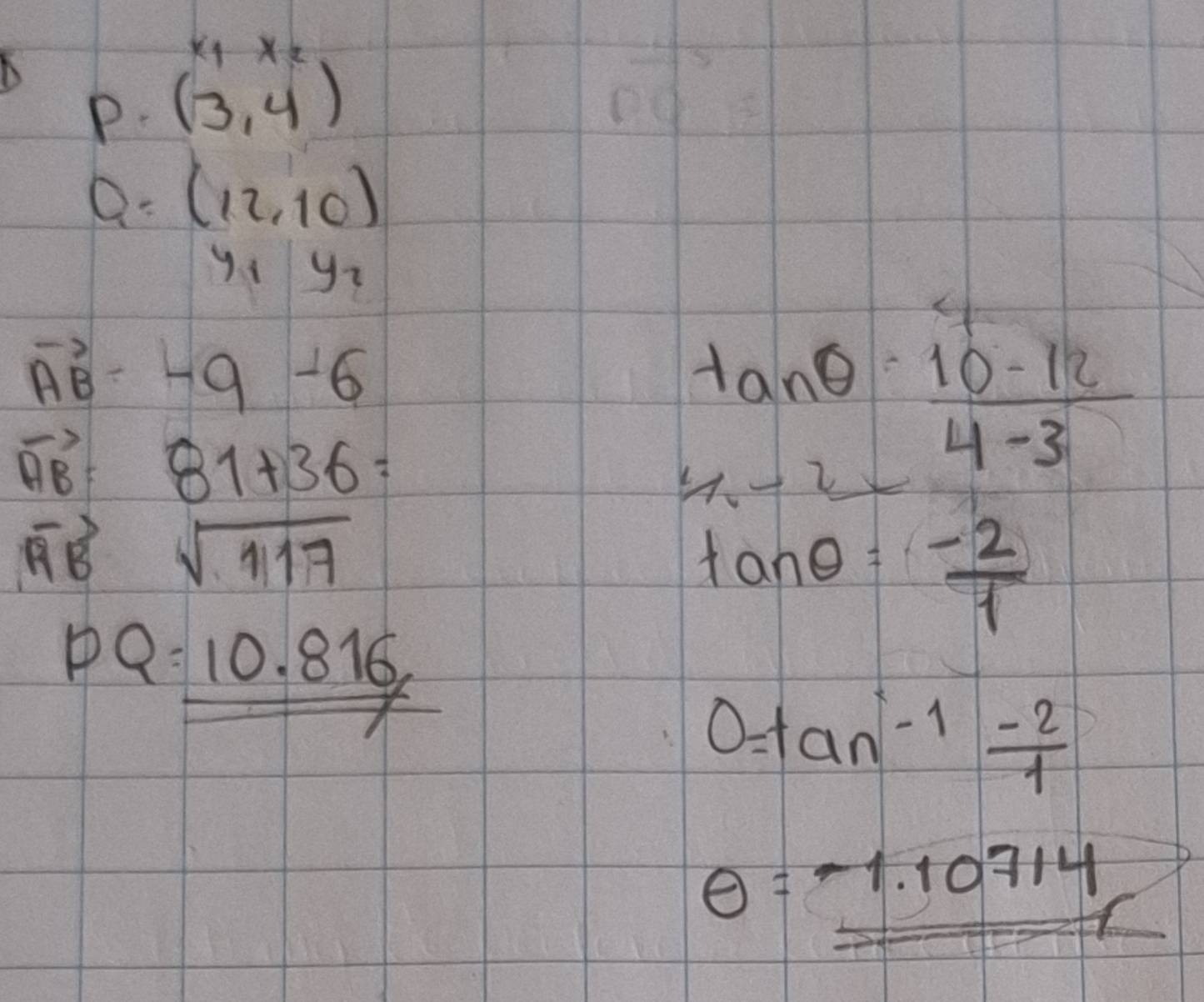 beginarrayr x_1x_2 (3,4endarray )endarray
Q: (12,10)
y_1y_2
vector AB= -9-6
vector AB= 81+36=
tan θ = (10-12)/4-3 
4-2x
vector RB sqrt(117)
tan θ = (-2)/1 
PQ=_ _ 10.816
x
0=tan^(-1) (-2)/1 
θ =-1.10714