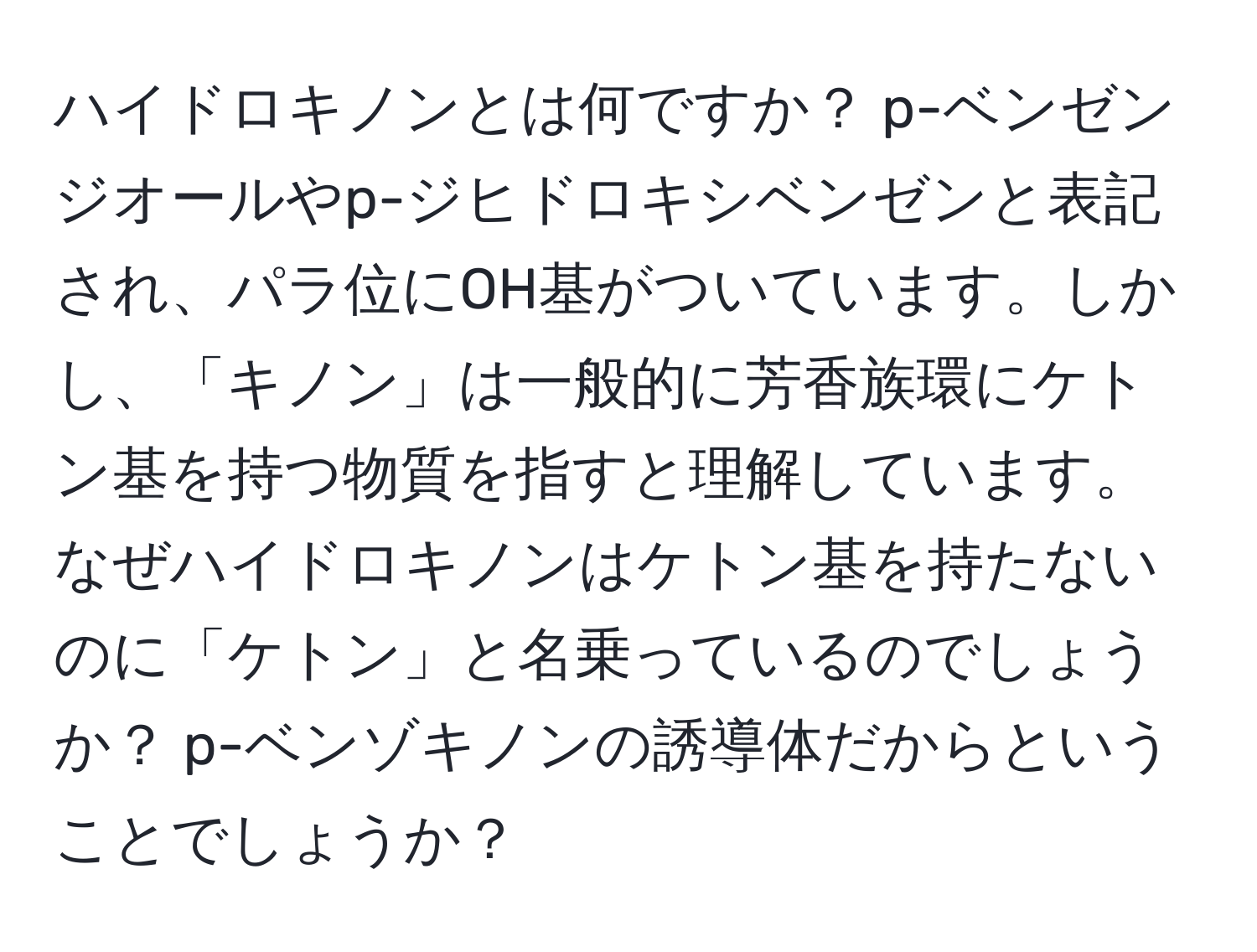 ハイドロキノンとは何ですか？ p-ベンゼンジオールやp-ジヒドロキシベンゼンと表記され、パラ位にOH基がついています。しかし、「キノン」は一般的に芳香族環にケトン基を持つ物質を指すと理解しています。なぜハイドロキノンはケトン基を持たないのに「ケトン」と名乗っているのでしょうか？ p-ベンゾキノンの誘導体だからということでしょうか？