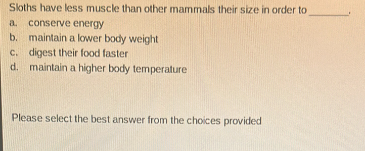 Sloths have less muscle than other mammals their size in order to _.
a. conserve energy
b. maintain a lower body weight
c. digest their food faster
d. maintain a higher body temperature
Please select the best answer from the choices provided