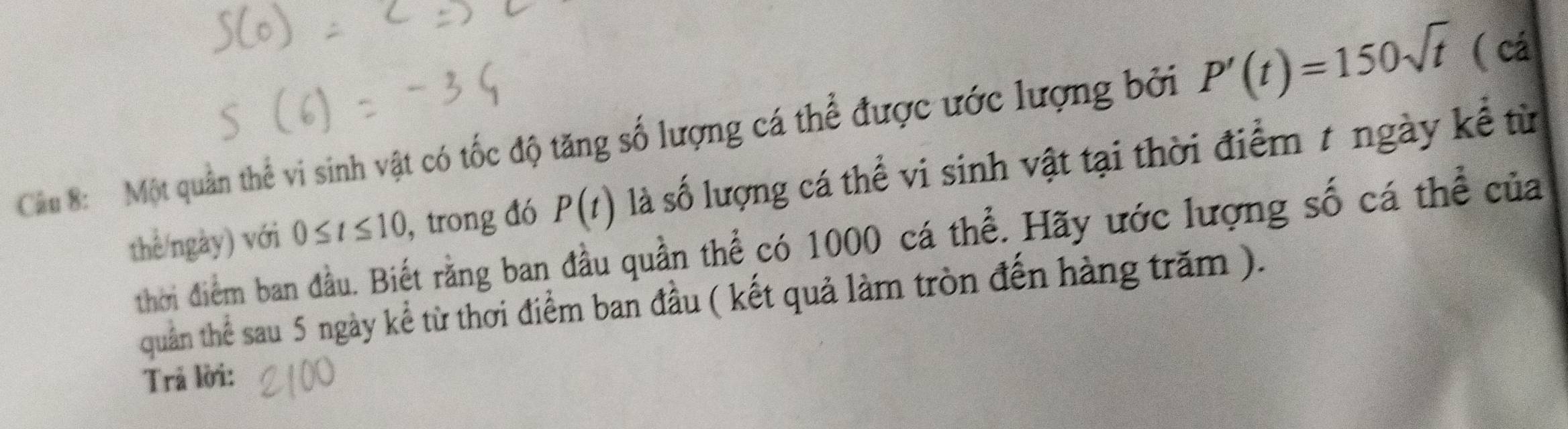 Cầu 8: Một quần thể vi sinh vật có tốc độ tăng số lượng cá thể được ước lượng bởi P'(t)=150sqrt(t)
( cá
0≤ t≤ 10 , trong đó P(t) là số lượng cá thể vi sinh vật tại thời điểm 7 ngày kể từ 
thể/ngày) với thời điểm ban đầu. Biết rằng ban đầu quần thể có 1000 cá thể. Hãy ước lượng số cá thể của 
quản thể sau 5 ngày kể từ thơi điểm ban đầu ( kết quả làm tròn đến hàng trăm ). 
Trả lời: