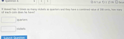 3 times as many nickels as quarters and they have a combined value of 200 cents, how marry 
of each coin does he have?
□ quarters 
□ nickels 
Submit Question