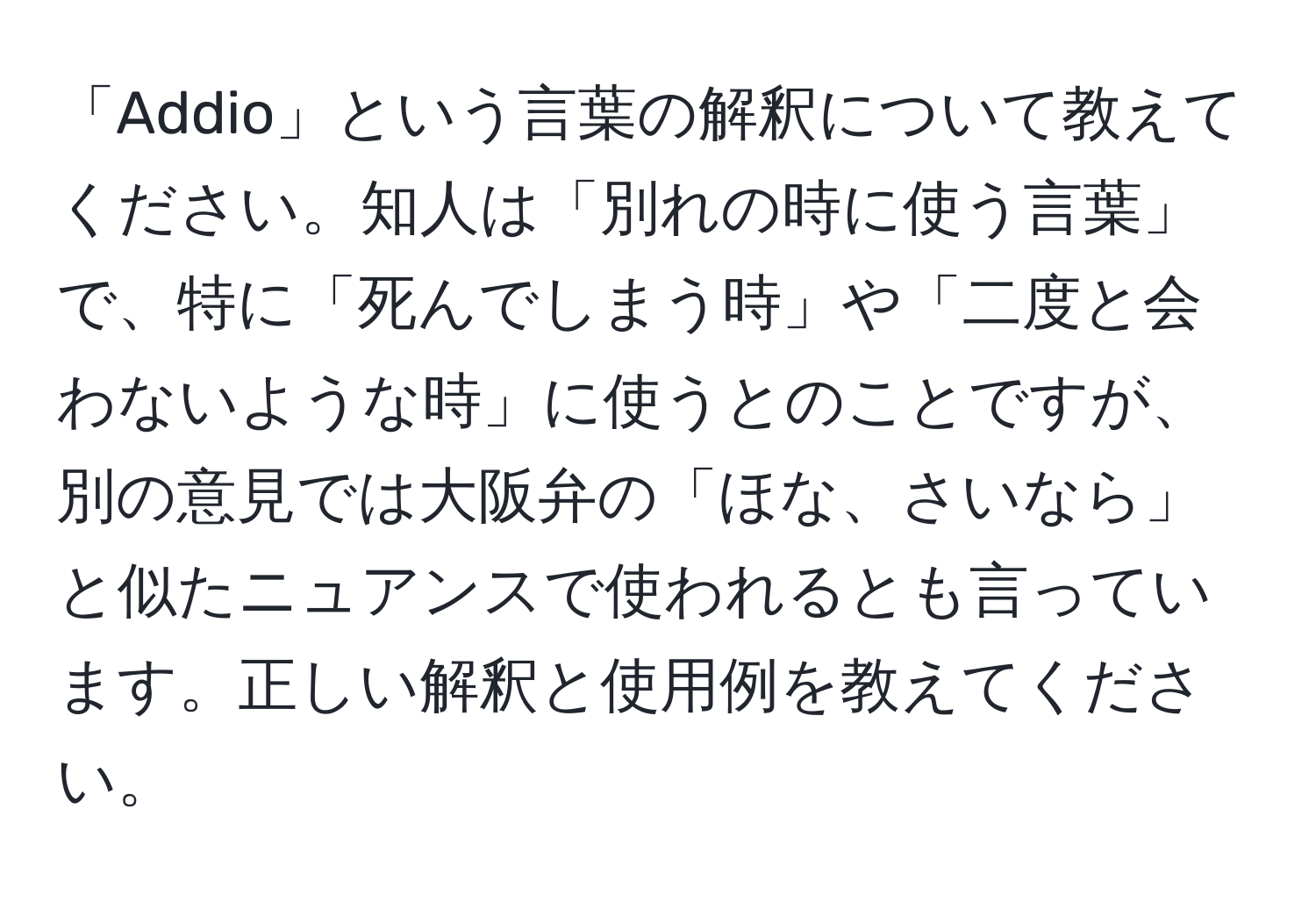 「Addio」という言葉の解釈について教えてください。知人は「別れの時に使う言葉」で、特に「死んでしまう時」や「二度と会わないような時」に使うとのことですが、別の意見では大阪弁の「ほな、さいなら」と似たニュアンスで使われるとも言っています。正しい解釈と使用例を教えてください。