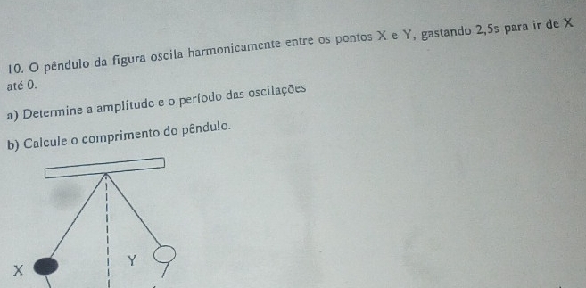 pêndulo da figura oscila harmonicamente entre os pontos X e Y, gastando 2,5s para ir de X
até 0. 
a) Determine a amplitude e o período das oscilações 
b) Calcule o comprimento do pêndulo.