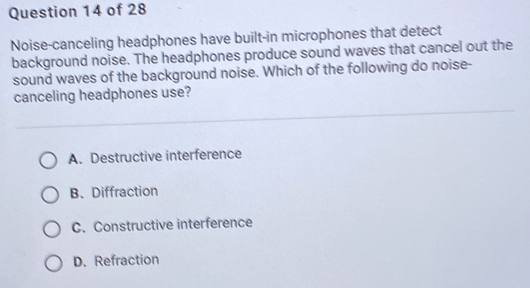 Noise-canceling headphones have built-in microphones that detect
background noise. The headphones produce sound waves that cancel out the
sound waves of the background noise. Which of the following do noise-
canceling headphones use?
A. Destructive interference
B. Diffraction
C. Constructive interference
D. Refraction