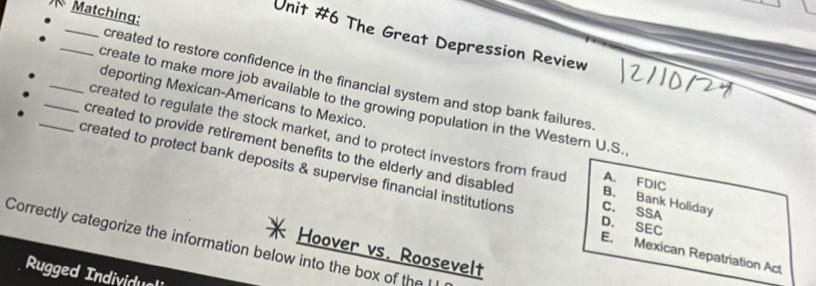 Matching:
_
Unit #6 The Great Depression Review
_created to restore confidence in the financial system and stop bank failures 
_deporting Mexican-Americans to Mexico.
create to make more job available to the growing population in the Western U.S.
created to regulate the stock market, and to protect investors from fraud B. Bank Holiday A. FDIC
_created to provide retirement benefits to the elderly and disabled C. SSA
_created to protect bank deposits & supervise financial institutions D. SEC E. Mexican Repatriation Act
Correctly categorize the information below into the box of the l
Hoover vs. Roosevelt
Rugged Individuali