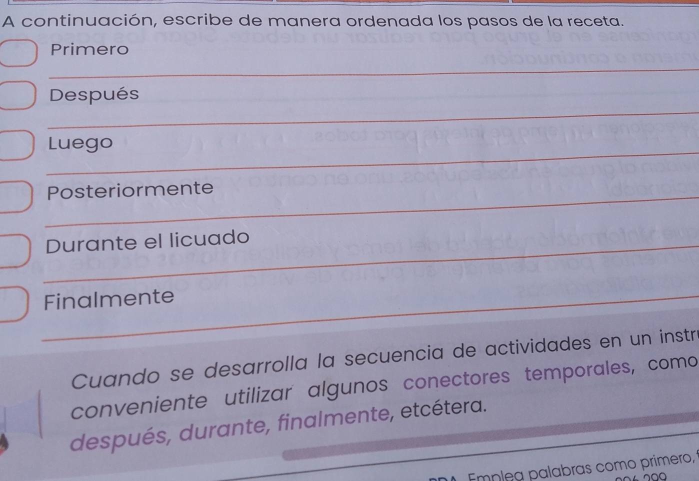 A continuación, escribe de manera ordenada los pasos de la receta. 
Primero 
_ 
_ 
Después 
_ 
Luego 
_ 
Posteriormente 
_Durante el licuado 
_Finalmente 
_ 
Cuando se desarrolla la secuencia de actividades en un instr 
conveniente utilizar algunos conectores temporales, como 
después, durante, finalmente, etcétera. 
Emnlea palabras como primero