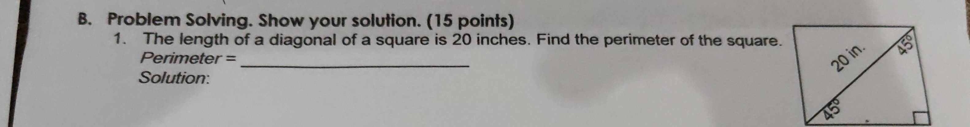 Problem Solving. Show your solution. (15 points) 
1. The length of a diagonal of a square is 20 inches. Find the perimeter of the square. 
Perimeter = _ 
Solution: