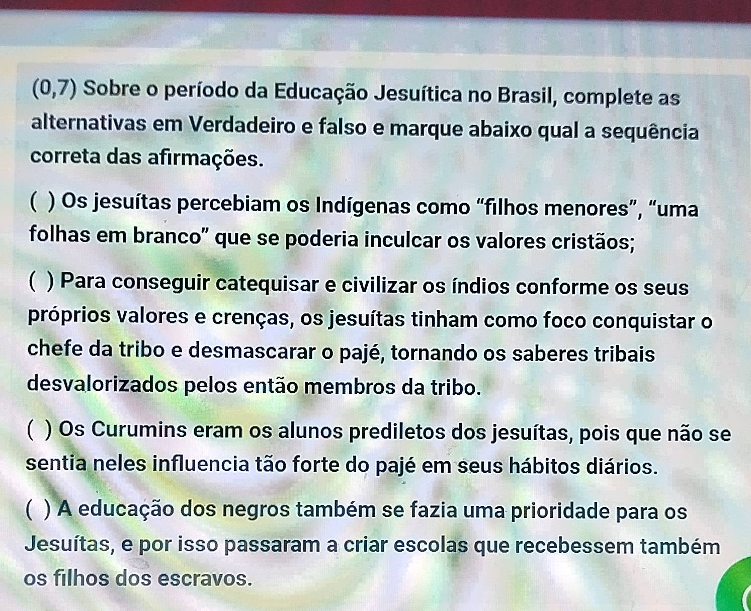 (0,7) Sobre o período da Educação Jesuítica no Brasil, complete as
alternativas em Verdadeiro e falso e marque abaixo qual a sequência
correta das afirmações.
( ) Os jesuítas percebiam os Indígenas como “filhos menores”, “uma
folhas em branco" que se poderia inculcar os valores cristãos;
( ) Para conseguir catequisar e civilizar os índios conforme os seus
próprios valores e crenças, os jesuítas tinham como foco conquistar o
chefe da tribo e desmascarar o pajé, tornando os saberes tribais
desvalorizados pelos então membros da tribo.
( ) Os Curumins eram os alunos prediletos dos jesuítas, pois que não se
sentia neles influencia tão forte do pajé em seus hábitos diários.
( ) A educação dos negros também se fazia uma prioridade para os
Jesuítas, e por isso passaram a criar escolas que recebessem também
os filhos dos escravos.